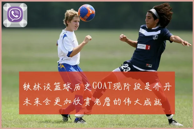 铁林谈篮球历史GOAT现阶段是乔丹未来会更加欣赏老詹的伟大成就