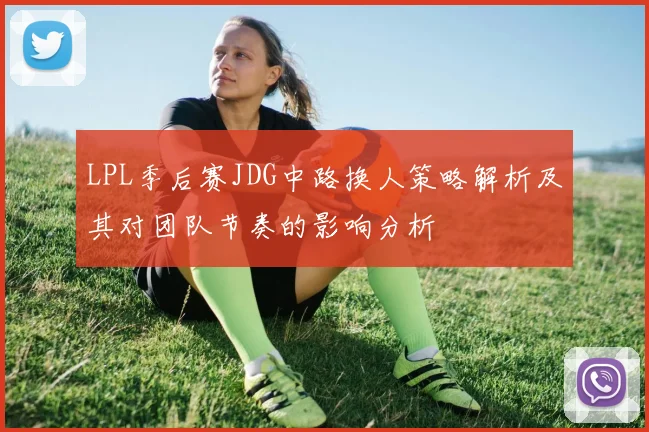 LPL季后赛JDG中路换人策略解析及其对团队节奏的影响分析