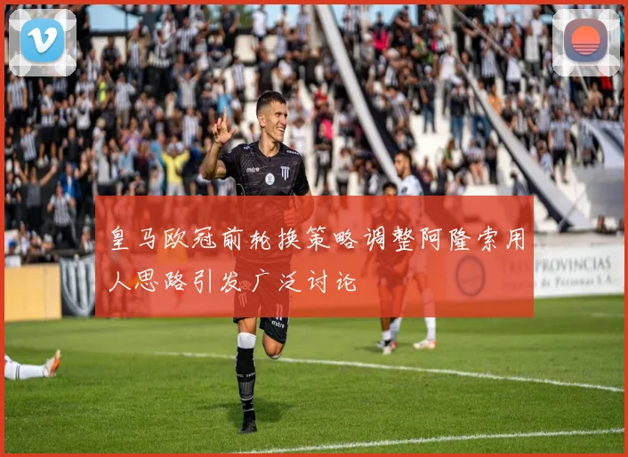 皇马欧冠前轮换策略调整阿隆索用人思路引发广泛讨论