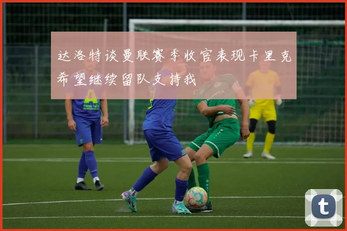 达洛特谈曼联赛季收官表现卡里克希望继续留队支持我