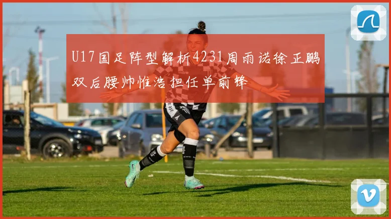 U17国足阵型解析4231周雨诺徐正鹏双后腰帅惟浩担任单前锋