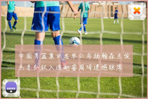 中国男篮集训名单公布杨瀚森王俊杰李弘权入选赵睿周琦遗憾缺席