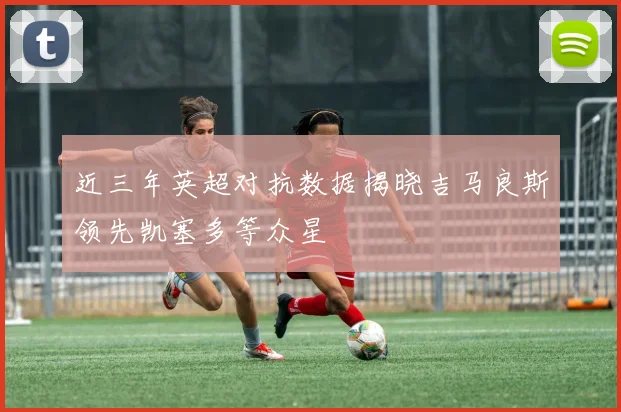 近三年英超对抗数据揭晓吉马良斯领先凯塞多等众星