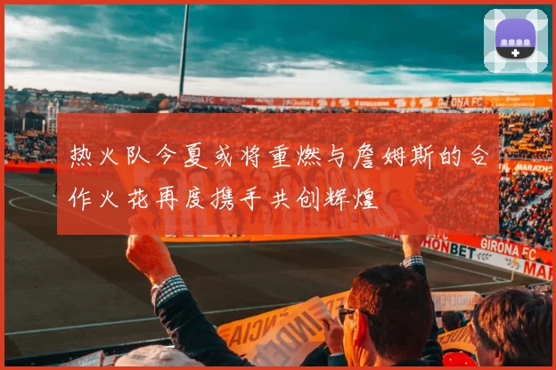 热火队今夏或将重燃与詹姆斯的合作火花再度携手共创辉煌