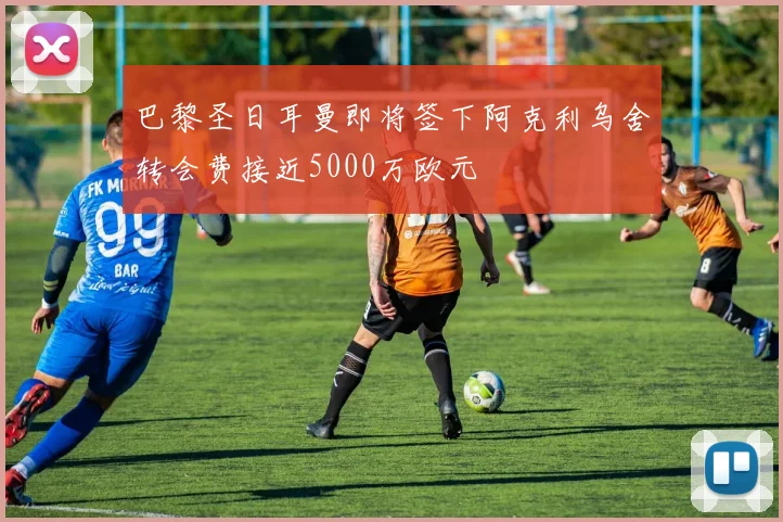 巴黎圣日耳曼即将签下阿克利乌舍转会费接近5000万欧元