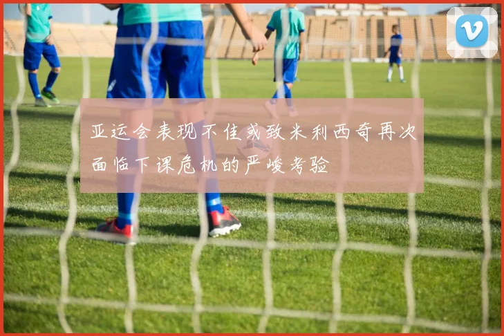 亚运会表现不佳或致米利西奇再次面临下课危机的严峻考验