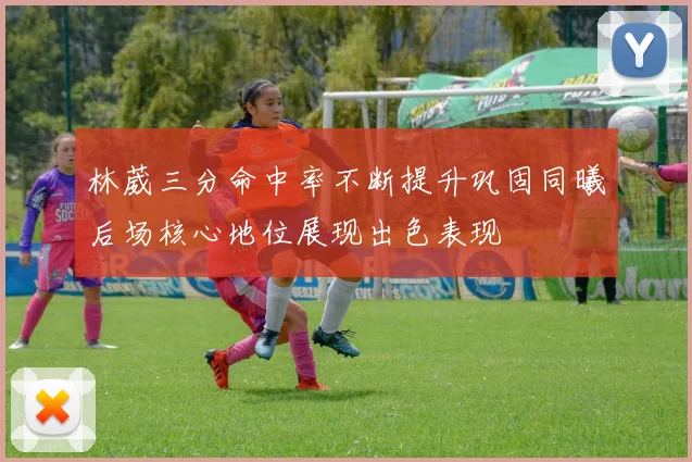 林葳三分命中率不断提升巩固同曦后场核心地位展现出色表现